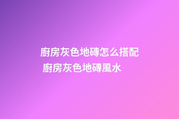 廚房灰色地磚怎么搭配 廚房灰色地磚風水